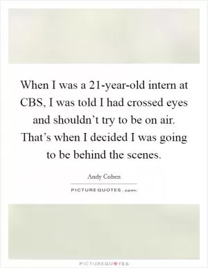 When I was a 21-year-old intern at CBS, I was told I had crossed eyes and shouldn’t try to be on air. That’s when I decided I was going to be behind the scenes Picture Quote #1