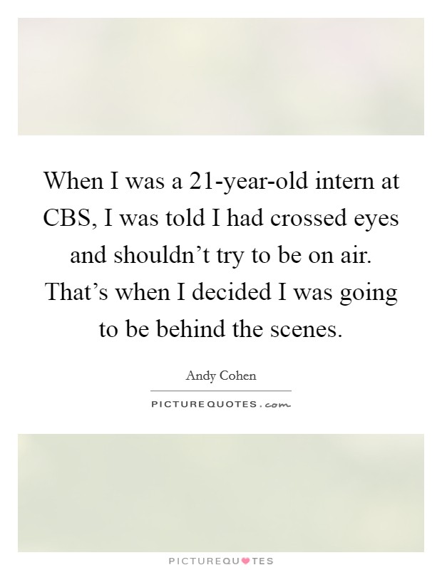 When I was a 21-year-old intern at CBS, I was told I had crossed eyes and shouldn't try to be on air. That's when I decided I was going to be behind the scenes Picture Quote #1