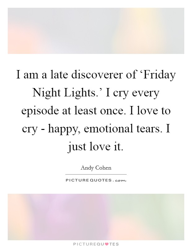 I am a late discoverer of ‘Friday Night Lights.' I cry every episode at least once. I love to cry - happy, emotional tears. I just love it Picture Quote #1