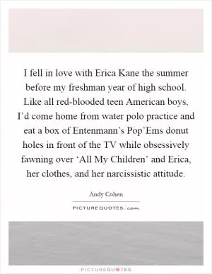 I fell in love with Erica Kane the summer before my freshman year of high school. Like all red-blooded teen American boys, I’d come home from water polo practice and eat a box of Entenmann’s Pop’Ems donut holes in front of the TV while obsessively fawning over ‘All My Children’ and Erica, her clothes, and her narcissistic attitude Picture Quote #1