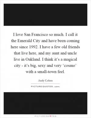 I love San Francisco so much. I call it the Emerald City and have been coming here since 1992. I have a few old friends that live here, and my aunt and uncle live in Oakland. I think it’s a magical city - it’s big, sexy and very ‘cosmo’ with a small-town feel Picture Quote #1
