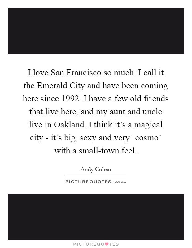 I love San Francisco so much. I call it the Emerald City and have been coming here since 1992. I have a few old friends that live here, and my aunt and uncle live in Oakland. I think it's a magical city - it's big, sexy and very ‘cosmo' with a small-town feel Picture Quote #1