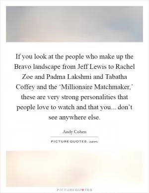 If you look at the people who make up the Bravo landscape from Jeff Lewis to Rachel Zoe and Padma Lakshmi and Tabatha Coffey and the ‘Millionaire Matchmaker,’ these are very strong personalities that people love to watch and that you... don’t see anywhere else Picture Quote #1