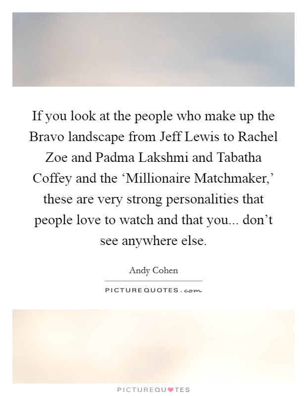 If you look at the people who make up the Bravo landscape from Jeff Lewis to Rachel Zoe and Padma Lakshmi and Tabatha Coffey and the ‘Millionaire Matchmaker,' these are very strong personalities that people love to watch and that you... don't see anywhere else Picture Quote #1
