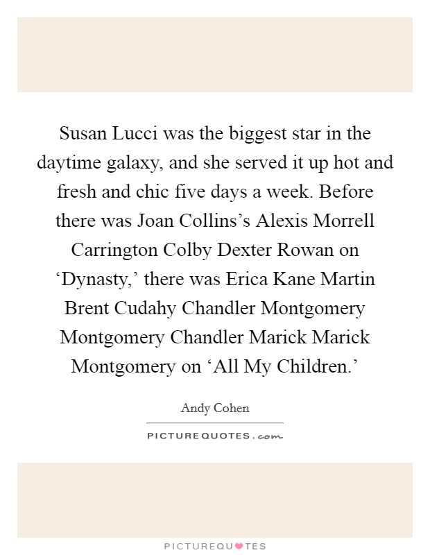 Susan Lucci was the biggest star in the daytime galaxy, and she served it up hot and fresh and chic five days a week. Before there was Joan Collins's Alexis Morrell Carrington Colby Dexter Rowan on ‘Dynasty,' there was Erica Kane Martin Brent Cudahy Chandler Montgomery Montgomery Chandler Marick Marick Montgomery on ‘All My Children.' Picture Quote #1