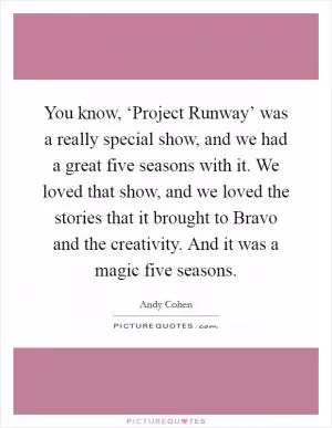 You know, ‘Project Runway’ was a really special show, and we had a great five seasons with it. We loved that show, and we loved the stories that it brought to Bravo and the creativity. And it was a magic five seasons Picture Quote #1