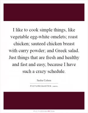 I like to cook simple things, like vegetable egg-white omelets; roast chicken; sauteed chicken breast with curry powder; and Greek salad. Just things that are fresh and healthy and fast and easy, because I have such a crazy schedule Picture Quote #1