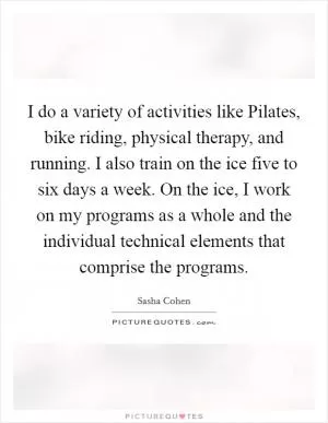 I do a variety of activities like Pilates, bike riding, physical therapy, and running. I also train on the ice five to six days a week. On the ice, I work on my programs as a whole and the individual technical elements that comprise the programs Picture Quote #1