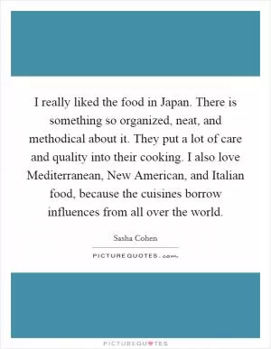 I really liked the food in Japan. There is something so organized, neat, and methodical about it. They put a lot of care and quality into their cooking. I also love Mediterranean, New American, and Italian food, because the cuisines borrow influences from all over the world Picture Quote #1