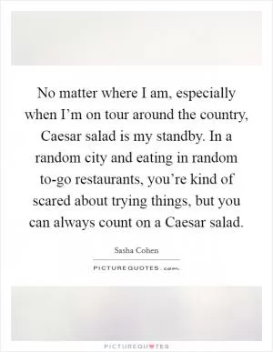 No matter where I am, especially when I’m on tour around the country, Caesar salad is my standby. In a random city and eating in random to-go restaurants, you’re kind of scared about trying things, but you can always count on a Caesar salad Picture Quote #1