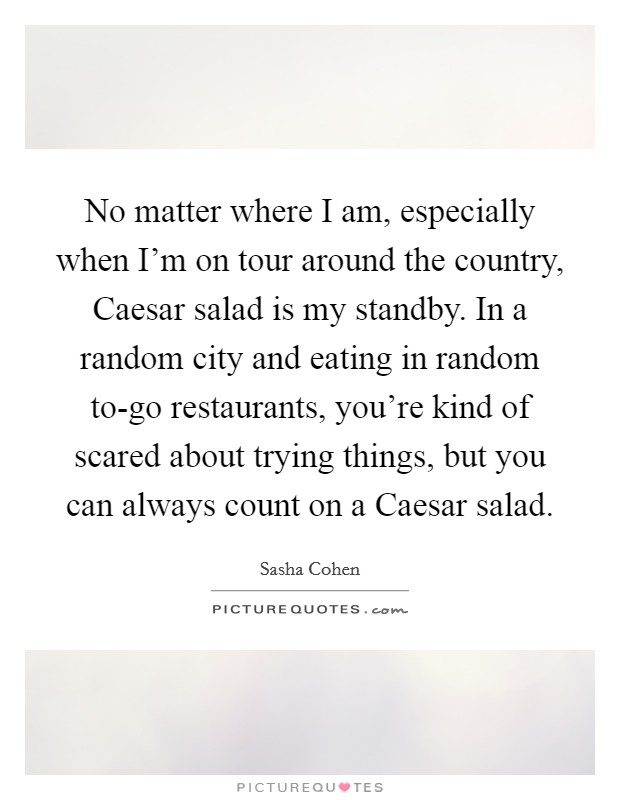 No matter where I am, especially when I'm on tour around the country, Caesar salad is my standby. In a random city and eating in random to-go restaurants, you're kind of scared about trying things, but you can always count on a Caesar salad Picture Quote #1