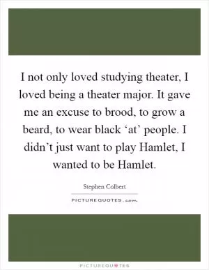 I not only loved studying theater, I loved being a theater major. It gave me an excuse to brood, to grow a beard, to wear black ‘at’ people. I didn’t just want to play Hamlet, I wanted to be Hamlet Picture Quote #1