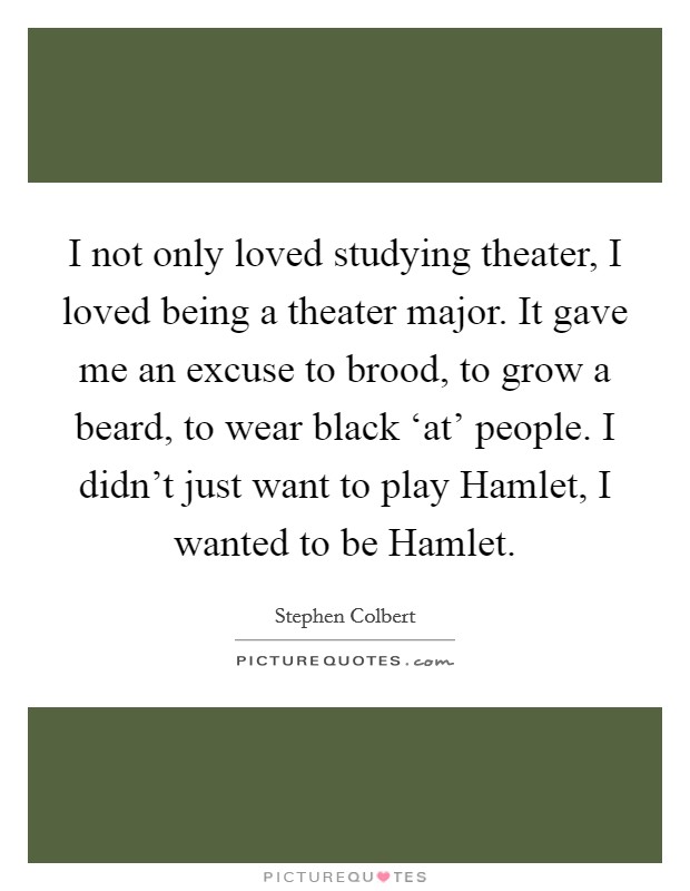 I not only loved studying theater, I loved being a theater major. It gave me an excuse to brood, to grow a beard, to wear black ‘at' people. I didn't just want to play Hamlet, I wanted to be Hamlet Picture Quote #1