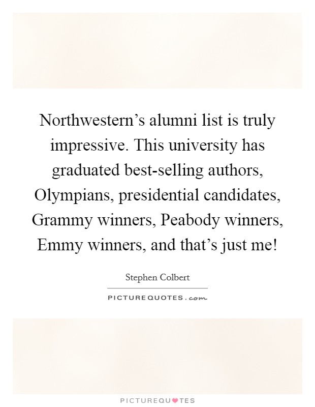 Northwestern's alumni list is truly impressive. This university has graduated best-selling authors, Olympians, presidential candidates, Grammy winners, Peabody winners, Emmy winners, and that's just me! Picture Quote #1