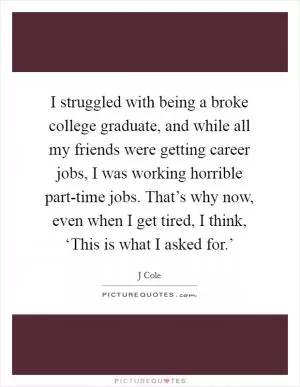 I struggled with being a broke college graduate, and while all my friends were getting career jobs, I was working horrible part-time jobs. That’s why now, even when I get tired, I think, ‘This is what I asked for.’ Picture Quote #1
