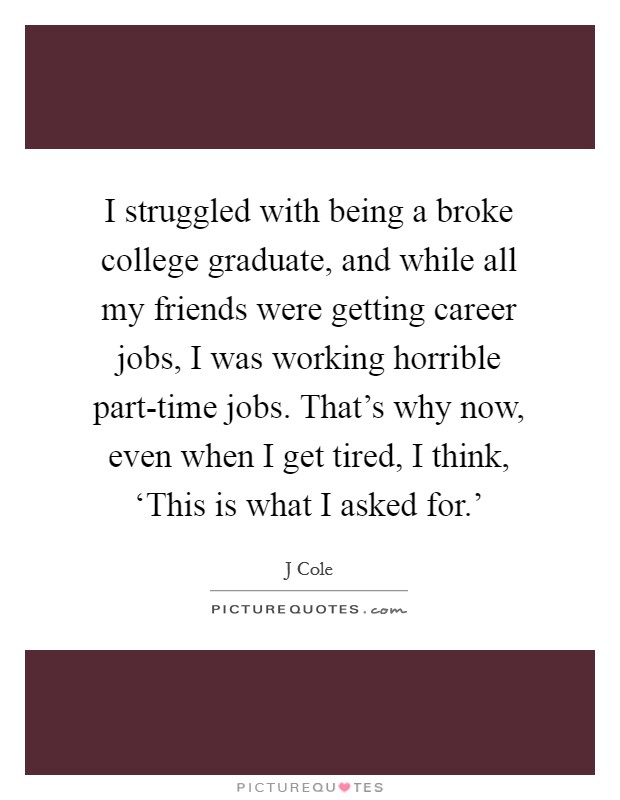I struggled with being a broke college graduate, and while all my friends were getting career jobs, I was working horrible part-time jobs. That's why now, even when I get tired, I think, ‘This is what I asked for.' Picture Quote #1
