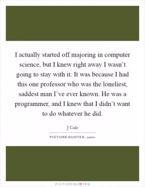 I actually started off majoring in computer science, but I knew right away I wasn’t going to stay with it. It was because I had this one professor who was the loneliest, saddest man I’ve ever known. He was a programmer, and I knew that I didn’t want to do whatever he did Picture Quote #1