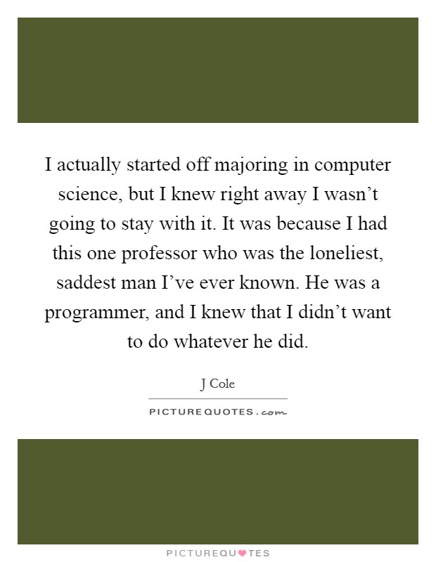 I actually started off majoring in computer science, but I knew right away I wasn't going to stay with it. It was because I had this one professor who was the loneliest, saddest man I've ever known. He was a programmer, and I knew that I didn't want to do whatever he did Picture Quote #1