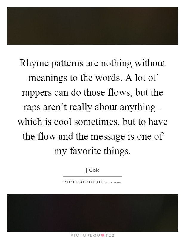 Rhyme patterns are nothing without meanings to the words. A lot of rappers can do those flows, but the raps aren't really about anything - which is cool sometimes, but to have the flow and the message is one of my favorite things Picture Quote #1