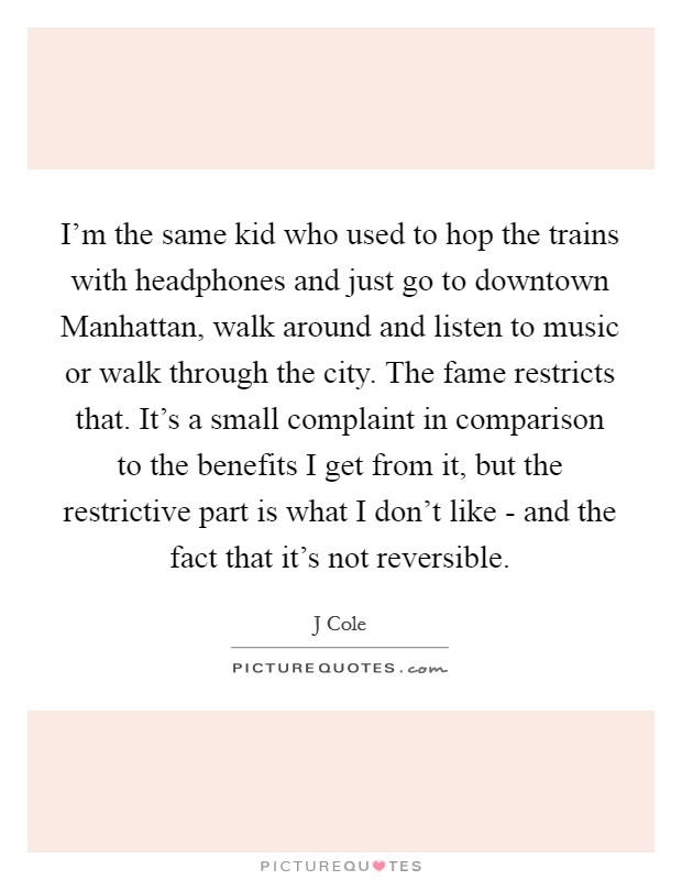 I'm the same kid who used to hop the trains with headphones and just go to downtown Manhattan, walk around and listen to music or walk through the city. The fame restricts that. It's a small complaint in comparison to the benefits I get from it, but the restrictive part is what I don't like - and the fact that it's not reversible Picture Quote #1