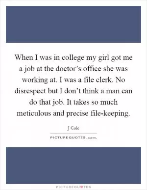 When I was in college my girl got me a job at the doctor’s office she was working at. I was a file clerk. No disrespect but I don’t think a man can do that job. It takes so much meticulous and precise file-keeping Picture Quote #1