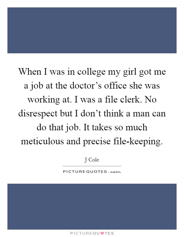 When I was in college my girl got me a job at the doctor's office she was working at. I was a file clerk. No disrespect but I don't think a man can do that job. It takes so much meticulous and precise file-keeping Picture Quote #1