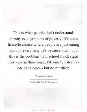 This is what people don’t understand: obesity is a symptom of poverty. It’s not a lifestyle choice where people are just eating and not exercising. It’s because kids - and this is the problem with school lunch right now - are getting sugar, fat, empty calories - lots of calories - but no nutrition Picture Quote #1