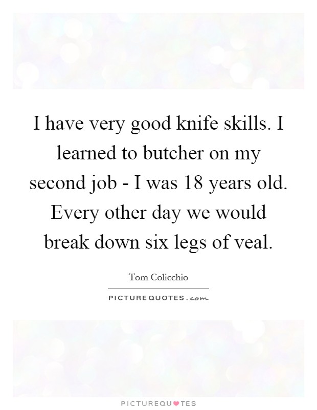 I have very good knife skills. I learned to butcher on my second job - I was 18 years old. Every other day we would break down six legs of veal Picture Quote #1