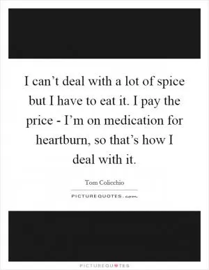 I can’t deal with a lot of spice but I have to eat it. I pay the price - I’m on medication for heartburn, so that’s how I deal with it Picture Quote #1