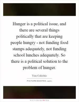Hunger is a political issue, and there are several things politically that are keeping people hungry - not funding food stamps adequately, not funding school lunches adequately. So there is a political solution to the problem of hunger Picture Quote #1