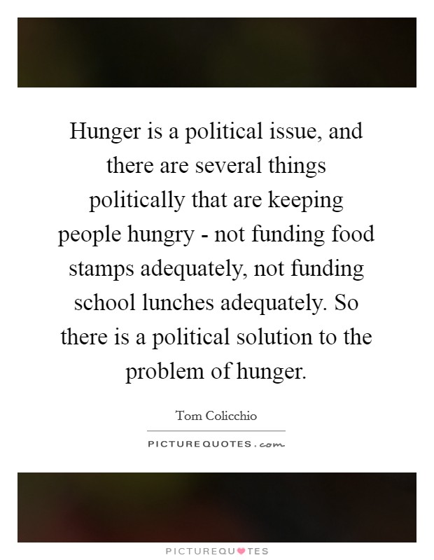 Hunger is a political issue, and there are several things politically that are keeping people hungry - not funding food stamps adequately, not funding school lunches adequately. So there is a political solution to the problem of hunger Picture Quote #1