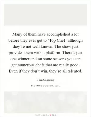 Many of them have accomplished a lot before they ever get to ‘Top Chef’ although they’re not well known. The show just provides them with a platform. There’s just one winner and on some seasons you can get numerous chefs that are really good. Even if they don’t win, they’re all talented Picture Quote #1