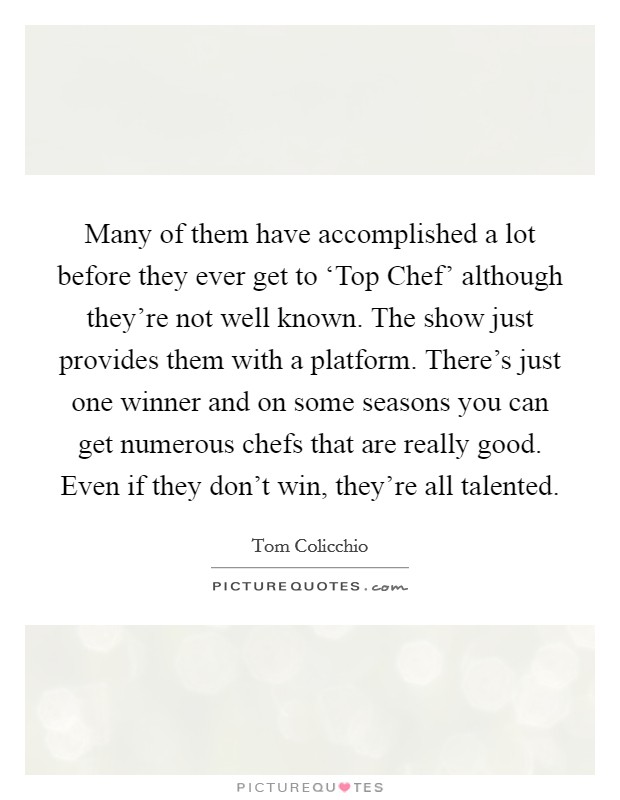 Many of them have accomplished a lot before they ever get to ‘Top Chef' although they're not well known. The show just provides them with a platform. There's just one winner and on some seasons you can get numerous chefs that are really good. Even if they don't win, they're all talented Picture Quote #1