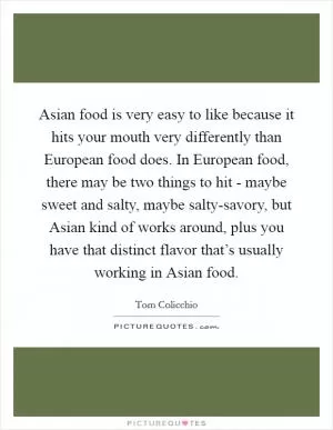 Asian food is very easy to like because it hits your mouth very differently than European food does. In European food, there may be two things to hit - maybe sweet and salty, maybe salty-savory, but Asian kind of works around, plus you have that distinct flavor that’s usually working in Asian food Picture Quote #1