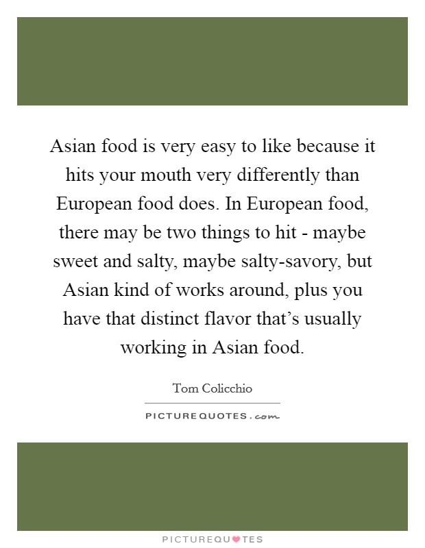 Asian food is very easy to like because it hits your mouth very differently than European food does. In European food, there may be two things to hit - maybe sweet and salty, maybe salty-savory, but Asian kind of works around, plus you have that distinct flavor that's usually working in Asian food Picture Quote #1