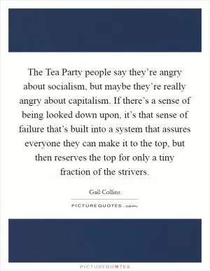 The Tea Party people say they’re angry about socialism, but maybe they’re really angry about capitalism. If there’s a sense of being looked down upon, it’s that sense of failure that’s built into a system that assures everyone they can make it to the top, but then reserves the top for only a tiny fraction of the strivers Picture Quote #1