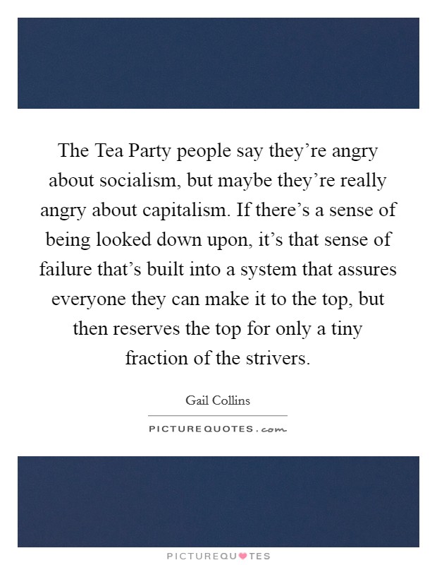The Tea Party people say they're angry about socialism, but maybe they're really angry about capitalism. If there's a sense of being looked down upon, it's that sense of failure that's built into a system that assures everyone they can make it to the top, but then reserves the top for only a tiny fraction of the strivers Picture Quote #1