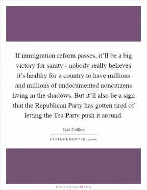 If immigration reform passes, it’ll be a big victory for sanity - nobody really believes it’s healthy for a country to have millions and millions of undocumented noncitizens living in the shadows. But it’ll also be a sign that the Republican Party has gotten tired of letting the Tea Party push it around Picture Quote #1