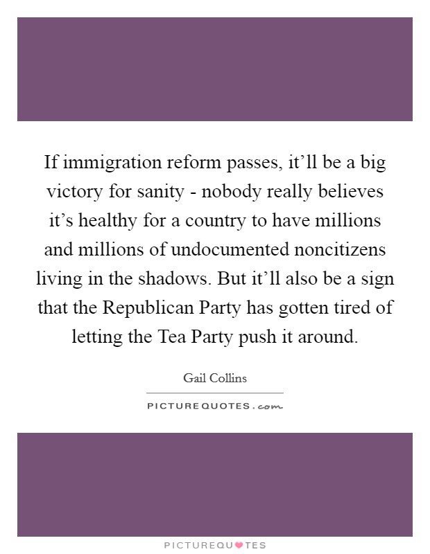 If immigration reform passes, it'll be a big victory for sanity - nobody really believes it's healthy for a country to have millions and millions of undocumented noncitizens living in the shadows. But it'll also be a sign that the Republican Party has gotten tired of letting the Tea Party push it around Picture Quote #1