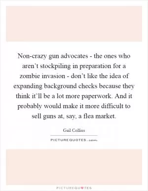 Non-crazy gun advocates - the ones who aren’t stockpiling in preparation for a zombie invasion - don’t like the idea of expanding background checks because they think it’ll be a lot more paperwork. And it probably would make it more difficult to sell guns at, say, a flea market Picture Quote #1