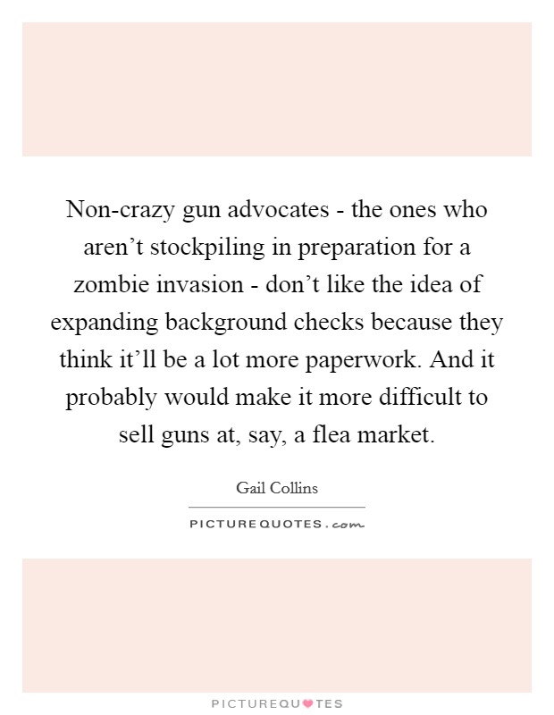 Non-crazy gun advocates - the ones who aren't stockpiling in preparation for a zombie invasion - don't like the idea of expanding background checks because they think it'll be a lot more paperwork. And it probably would make it more difficult to sell guns at, say, a flea market Picture Quote #1