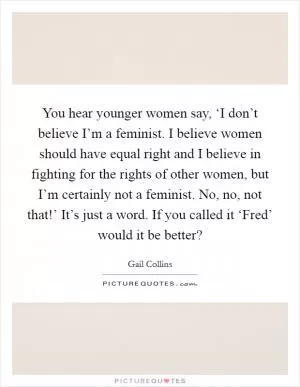 You hear younger women say, ‘I don’t believe I’m a feminist. I believe women should have equal right and I believe in fighting for the rights of other women, but I’m certainly not a feminist. No, no, not that!’ It’s just a word. If you called it ‘Fred’ would it be better? Picture Quote #1