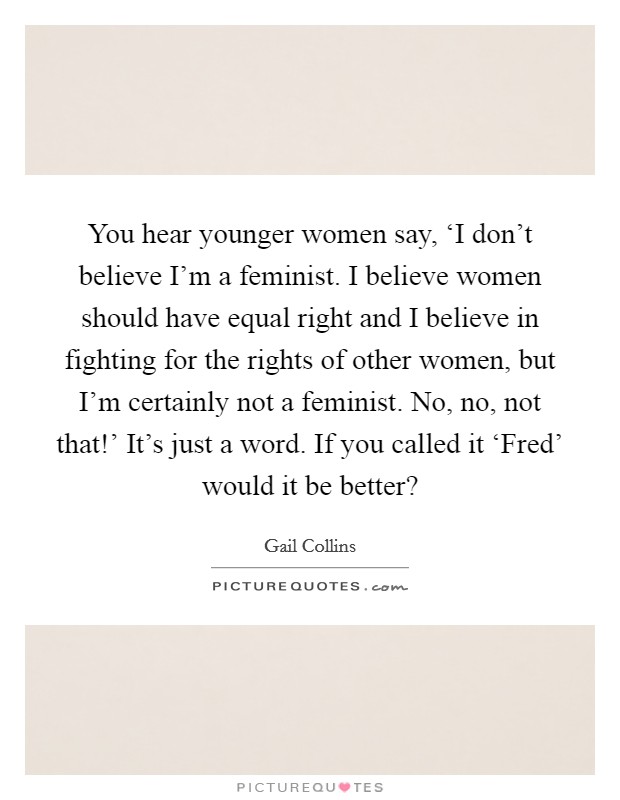 You hear younger women say, ‘I don't believe I'm a feminist. I believe women should have equal right and I believe in fighting for the rights of other women, but I'm certainly not a feminist. No, no, not that!' It's just a word. If you called it ‘Fred' would it be better? Picture Quote #1