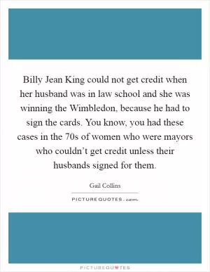 Billy Jean King could not get credit when her husband was in law school and she was winning the Wimbledon, because he had to sign the cards. You know, you had these cases in the  70s of women who were mayors who couldn’t get credit unless their husbands signed for them Picture Quote #1