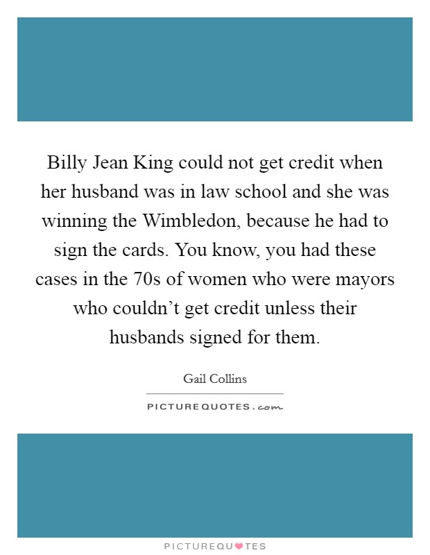 Billy Jean King could not get credit when her husband was in law school and she was winning the Wimbledon, because he had to sign the cards. You know, you had these cases in the  70s of women who were mayors who couldn't get credit unless their husbands signed for them Picture Quote #1