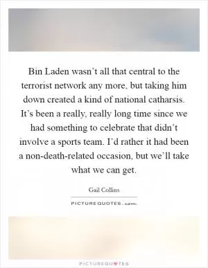 Bin Laden wasn’t all that central to the terrorist network any more, but taking him down created a kind of national catharsis. It’s been a really, really long time since we had something to celebrate that didn’t involve a sports team. I’d rather it had been a non-death-related occasion, but we’ll take what we can get Picture Quote #1