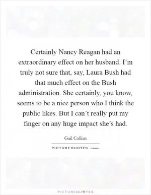 Certainly Nancy Reagan had an extraordinary effect on her husband. I’m truly not sure that, say, Laura Bush had that much effect on the Bush administration. She certainly, you know, seems to be a nice person who I think the public likes. But I can’t really put my finger on any huge impact she’s had Picture Quote #1