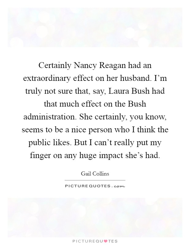 Certainly Nancy Reagan had an extraordinary effect on her husband. I'm truly not sure that, say, Laura Bush had that much effect on the Bush administration. She certainly, you know, seems to be a nice person who I think the public likes. But I can't really put my finger on any huge impact she's had Picture Quote #1