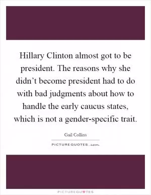 Hillary Clinton almost got to be president. The reasons why she didn’t become president had to do with bad judgments about how to handle the early caucus states, which is not a gender-specific trait Picture Quote #1