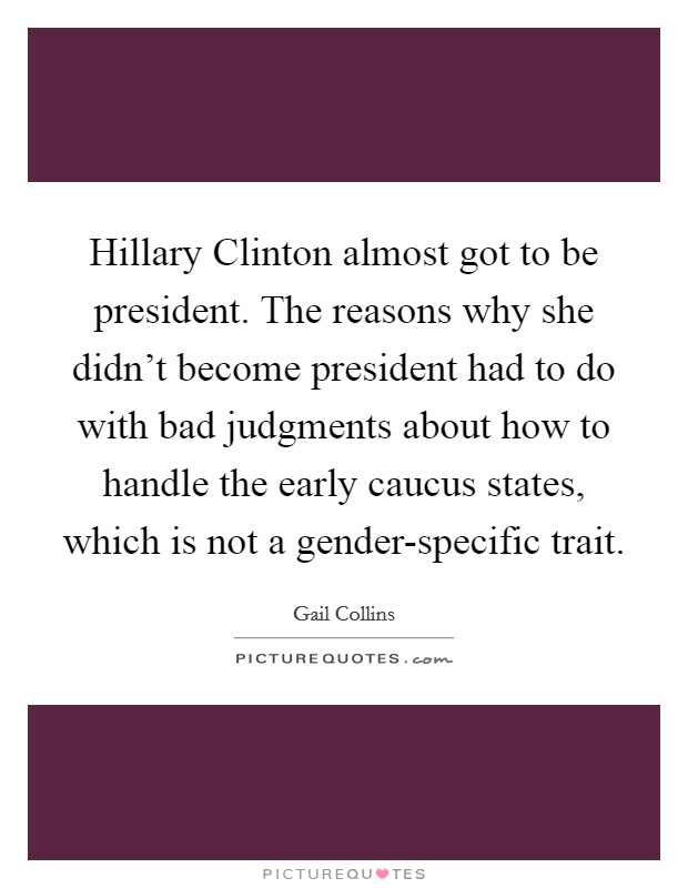 Hillary Clinton almost got to be president. The reasons why she didn't become president had to do with bad judgments about how to handle the early caucus states, which is not a gender-specific trait Picture Quote #1
